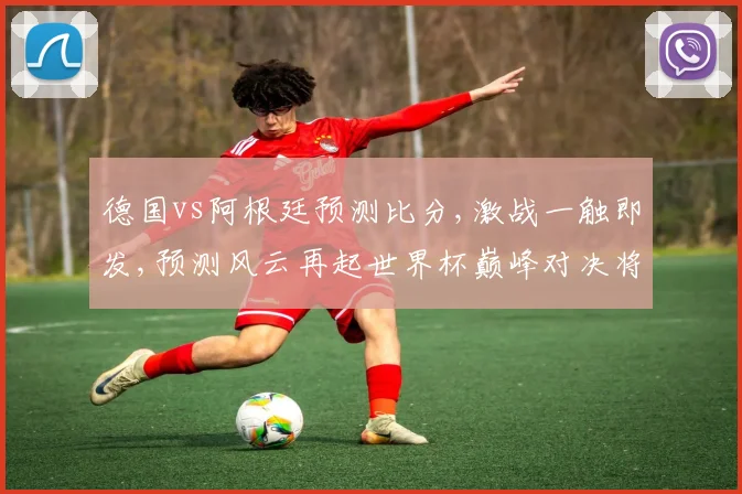 德国vs阿根廷预测比分,激战一触即发,预测风云再起世界杯巅峰对决将擦出怎样的火花