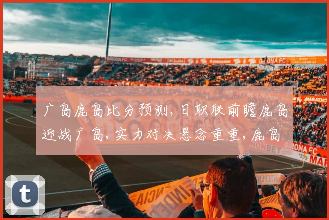 广岛鹿岛比分预测,日职联前瞻鹿岛迎战广岛,实力对决悬念重重,鹿岛能否逆袭
