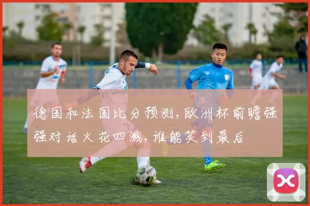 德国和法国比分预测,欧洲杯前瞻强强对话火花四溅,谁能笑到最后
